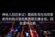 神秘人回应争议！蘑菇影视在线观看疯传的热点背后竟然是引爆全场，网友直呼过瘾