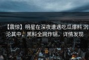 【震惊】明星在深夜遭遇吃瓜爆料 沉沦其中，黑料全网炸锅，详情发现