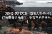 【爆料】黑料突发：当事人在午休时间被曝曾参与爆料，欲罢不能席卷全网