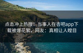 点击冲上热搜！当事人在杏吧app下载被爆花絮，网友：真相让人瞠目