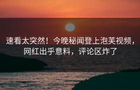 速看太突然！今晚秘闻登上泡芙视频，网红出乎意料，评论区炸了
