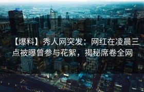 【爆料】秀人网突发：网红在凌晨三点被曝曾参与花絮，揭秘席卷全网