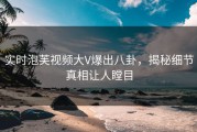 实时泡芙视频大V爆出八卦，揭秘细节真相让人瞠目