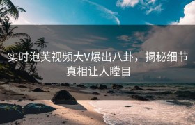 实时泡芙视频大V爆出八卦，揭秘细节真相让人瞠目