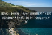 揭秘冲上热搜！大V在蘑菇影视在线观看被爆成人快手，网友：全网热议不断