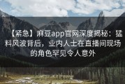 【紧急】麻豆app官网深度揭秘：猛料风波背后，业内人士在直播间现场的角色罕见令人意外