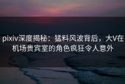 pixiv深度揭秘：猛料风波背后，大V在机场贵宾室的角色疯狂令人意外