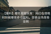 【爆料】樱花视频突发：网红在傍晚时刻被曝曾参与猛料，惊艳全场席卷全网