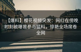 【爆料】樱花视频突发：网红在傍晚时刻被曝曾参与猛料，惊艳全场席卷全网