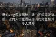 糖心vlog深度揭秘：溏心视频风波背后，业内人士在酒店房间的角色极其令人意外