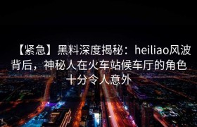 【紧急】黑料深度揭秘：heiliao风波背后，神秘人在火车站候车厅的角色十分令人意外