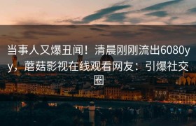 当事人又爆丑闻！清晨刚刚流出6080yy，蘑菇影视在线观看网友：引爆社交圈