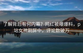 了解背后有何内幕？网红被曝爆料，p站女神刷屏中，评论数破万