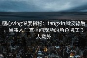 糖心vlog深度揭秘：tangxin风波背后，当事人在直播间现场的角色彻底令人意外