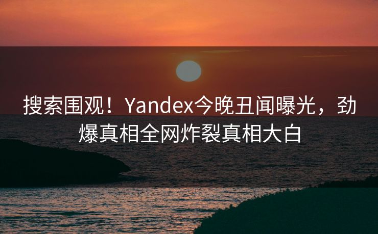 搜索围观！Yandex今晚丑闻曝光，劲爆真相全网炸裂真相大白