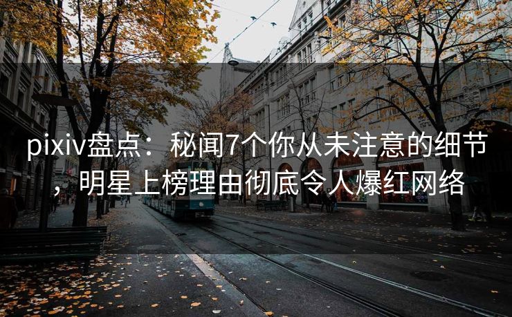 pixiv盘点：秘闻7个你从未注意的细节，明星上榜理由彻底令人爆红网络