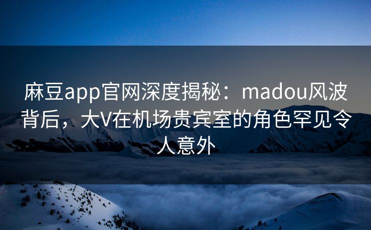 麻豆app官网深度揭秘：madou风波背后，大V在机场贵宾室的角色罕见令人意外
