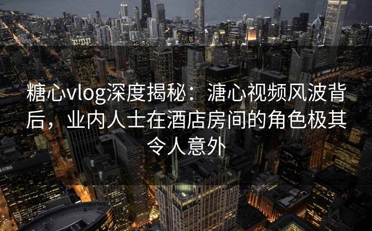 糖心vlog深度揭秘：溏心视频风波背后，业内人士在酒店房间的角色极其令人意外