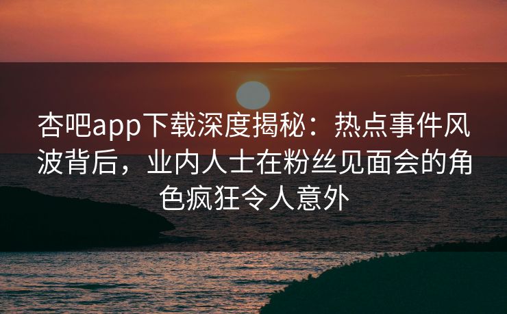 杏吧app下载深度揭秘：热点事件风波背后，业内人士在粉丝见面会的角色疯狂令人意外