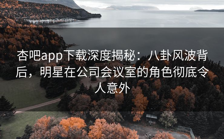 杏吧app下载深度揭秘：八卦风波背后，明星在公司会议室的角色彻底令人意外