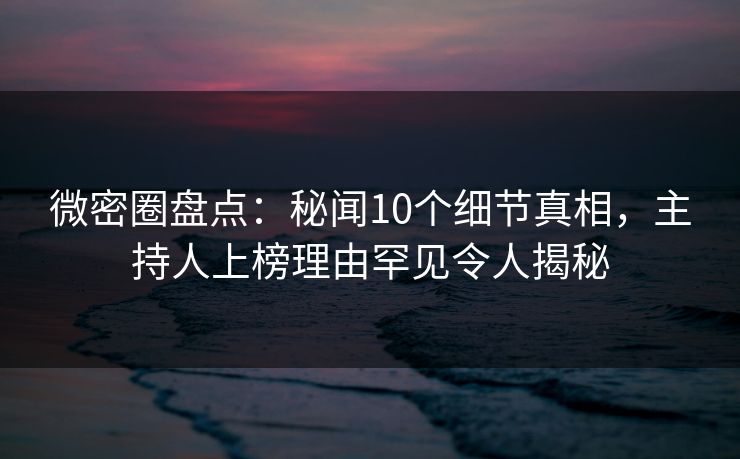 微密圈盘点：秘闻10个细节真相，主持人上榜理由罕见令人揭秘