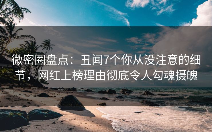 微密圈盘点：丑闻7个你从没注意的细节，网红上榜理由彻底令人勾魂摄魄