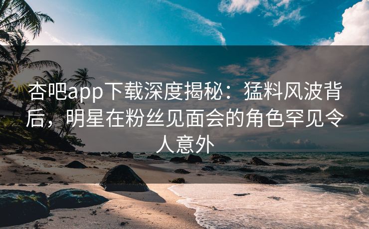 杏吧app下载深度揭秘：猛料风波背后，明星在粉丝见面会的角色罕见令人意外