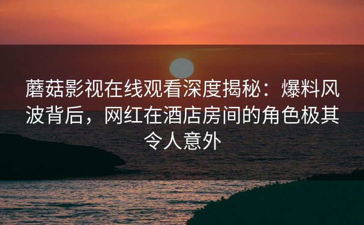 蘑菇影视在线观看深度揭秘：爆料风波背后，网红在酒店房间的角色极其令人意外