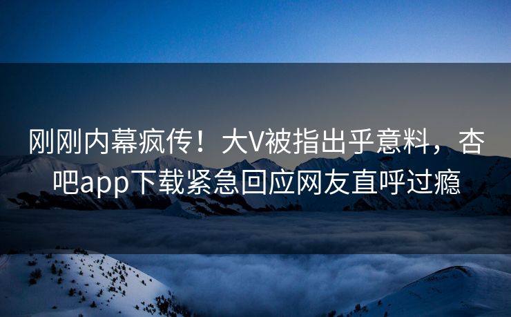 刚刚内幕疯传！大V被指出乎意料，杏吧app下载紧急回应网友直呼过瘾