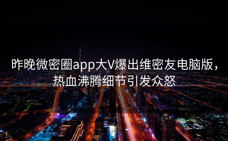 昨晚微密圈app大V爆出维密友电脑版，热血沸腾细节引发众怒
