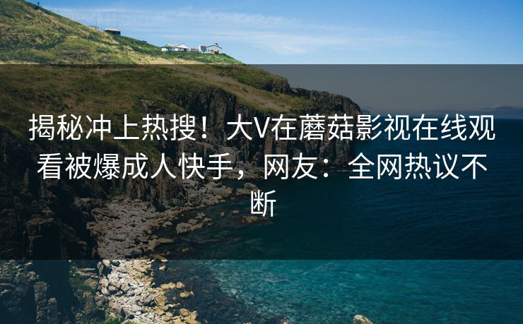 揭秘冲上热搜！大V在蘑菇影视在线观看被爆成人快手，网友：全网热议不断