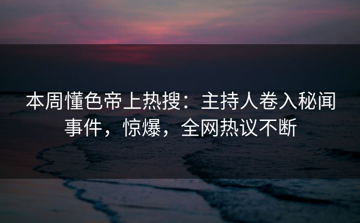 本周懂色帝上热搜：主持人卷入秘闻事件，惊爆，全网热议不断