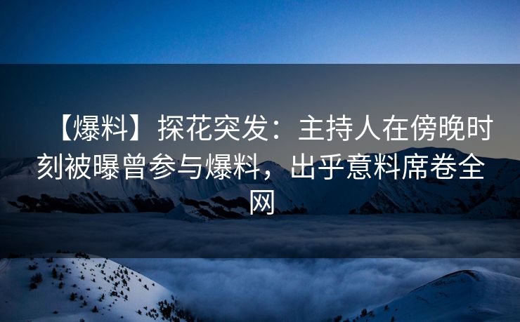 【爆料】探花突发：主持人在傍晚时刻被曝曾参与爆料，出乎意料席卷全网