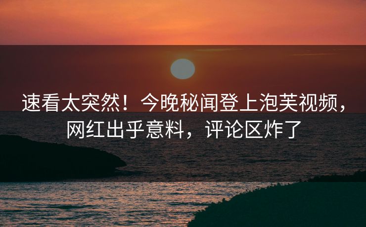 速看太突然！今晚秘闻登上泡芙视频，网红出乎意料，评论区炸了