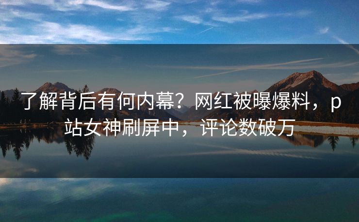 了解背后有何内幕？网红被曝爆料，p站女神刷屏中，评论数破万