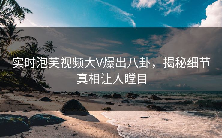 实时泡芙视频大V爆出八卦，揭秘细节真相让人瞠目