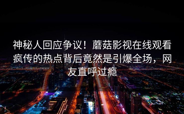 神秘人回应争议！蘑菇影视在线观看疯传的热点背后竟然是引爆全场，网友直呼过瘾