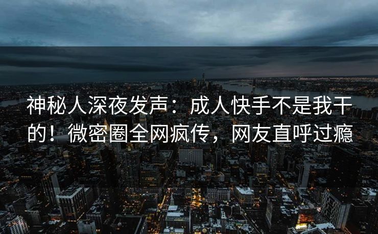 神秘人深夜发声:成人快手不是我干的!微密圈全网疯传,网友直呼过瘾 神秘人深夜发声:成人快手不是我干的!微密圈全网疯传,网友直呼过瘾