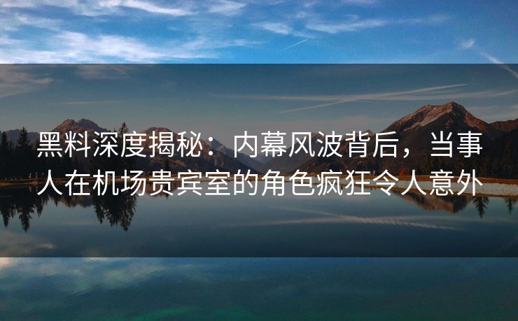 黑料深度揭秘：内幕风波背后，当事人在机场贵宾室的角色疯狂令人意外