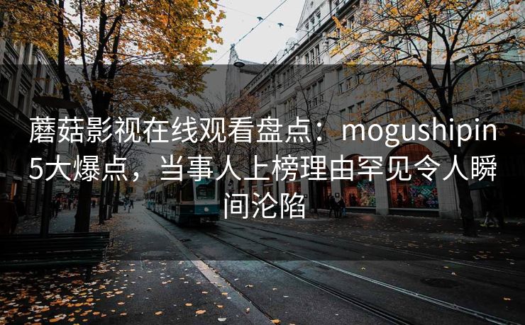 蘑菇影视在线观看盘点：mogushipin5大爆点，当事人上榜理由罕见令人瞬间沦陷