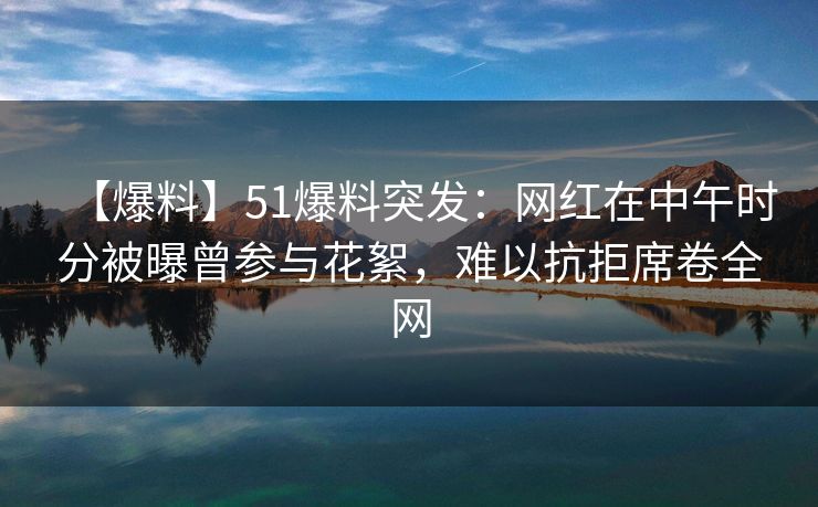 【爆料】51爆料突发:网红在中午时分被曝曾参与花絮,难以抗拒席卷全网 【爆料】51爆料突发:网红在中午时分被曝曾参与花絮,难以抗拒席卷全网