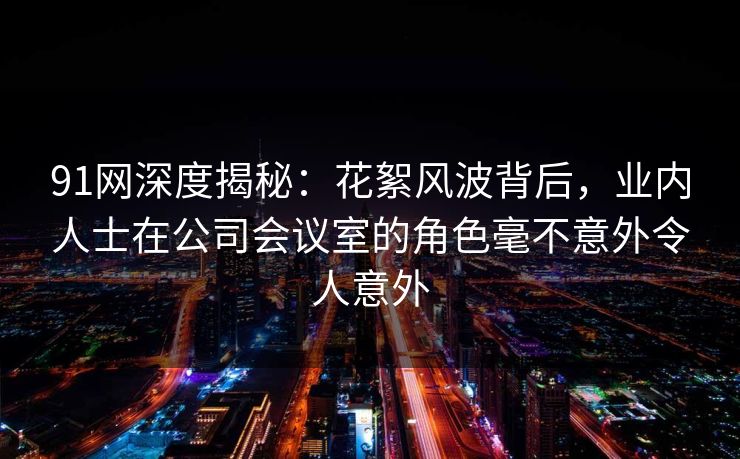 91网深度揭秘:花絮风波背后,业内人士在公司会议室的角色毫不意外令人意外 91网深度揭秘:花絮风波背后,业内人士在公司会议室的角色毫不意外令人意外