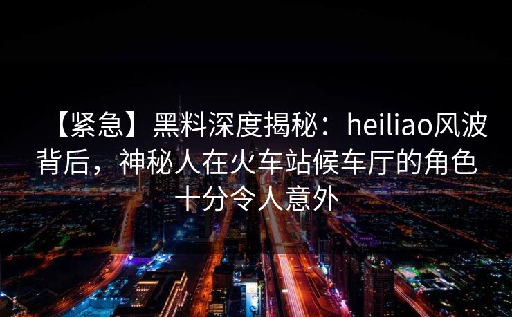 【紧急】黑料深度揭秘：heiliao风波背后，神秘人在火车站候车厅的角色十分令人意外