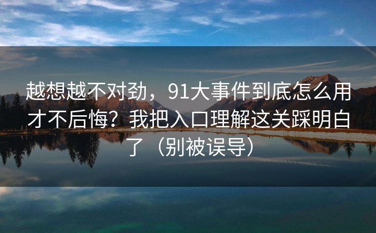 越想越不对劲，91大事件到底怎么用才不后悔？我把入口理解这关踩明白了（别被误导）