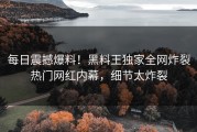 每日震撼爆料！黑料王独家全网炸裂热门网红内幕，细节太炸裂