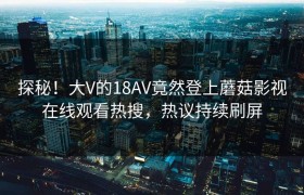 探秘！大V的18AV竟然登上蘑菇影视在线观看热搜，热议持续刷屏