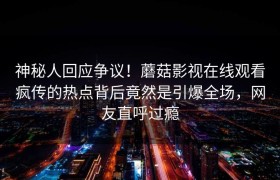 神秘人回应争议！蘑菇影视在线观看疯传的热点背后竟然是引爆全场，网友直呼过瘾