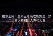 震惊全网！黑料王今晚吃瓜热议，热门当事人真相让人真相大白