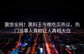 震惊全网！黑料王今晚吃瓜热议，热门当事人真相让人真相大白