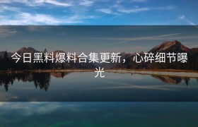 今日黑料爆料合集更新，心碎细节曝光